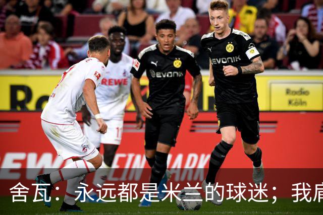 舍瓦：永远都是米兰的球迷；我肩负着振兴乌克兰足球的使命